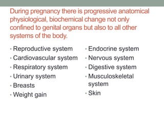 During pregnancy there is progressive anatomical
physiological, biochemical change not only
confined to genital organs but also to all other
systems of the body.
• Reproductive system
• Cardiovascular system
• Respiratory system
• Urinary system
• Breasts
• Weight gain
• Endocrine system
• Nervous system
• Digestive system
• Musculoskeletal
system
• Skin
 