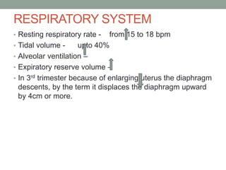 RESPIRATORY SYSTEM
• Resting respiratory rate - from 15 to 18 bpm
• Tidal volume - upto 40%
• Alveolar ventilation –
• Expiratory reserve volume –
• In 3rd trimester because of enlarging uterus the diaphragm
descents, by the term it displaces the diaphragm upward
by 4cm or more.
 