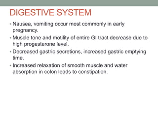DIGESTIVE SYSTEM
 Nausea, vomiting occur most commonly in early
pregnancy.
 Muscle tone and motility of entire GI tract decrease due to
high progesterone level.
 Decreased gastric secretions, increased gastric emptying
time.
 Increased relaxation of smooth muscle and water
absorption in colon leads to constipation.
 