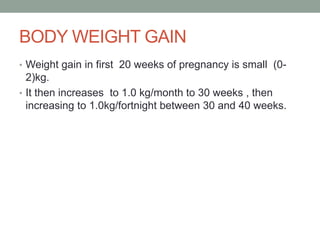 BODY WEIGHT GAIN
• Weight gain in first 20 weeks of pregnancy is small (0-
2)kg.
• It then increases to 1.0 kg/month to 30 weeks , then
increasing to 1.0kg/fortnight between 30 and 40 weeks.
 