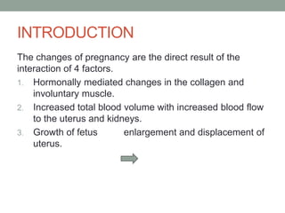 INTRODUCTION
The changes of pregnancy are the direct result of the
interaction of 4 factors.
1. Hormonally mediated changes in the collagen and
involuntary muscle.
2. Increased total blood volume with increased blood flow
to the uterus and kidneys.
3. Growth of fetus enlargement and displacement of
uterus.
 