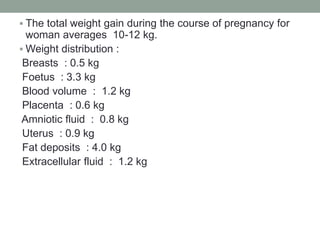  The total weight gain during the course of pregnancy for
woman averages 10-12 kg.
 Weight distribution :
Breasts : 0.5 kg
Foetus : 3.3 kg
Blood volume : 1.2 kg
Placenta : 0.6 kg
Amniotic fluid : 0.8 kg
Uterus : 0.9 kg
Fat deposits : 4.0 kg
Extracellular fluid : 1.2 kg
 