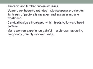 • Thoracic and lumbar curves increase.
• Upper back become rounded , with scapular protraction ,
tightness of pectoralis muscles and scapular muscle
weakness
• Cervical lordosis increased which leads to forward head
posture.
• Many women experience painful muscle cramps during
pregnancy , mainly in lower limbs.
 