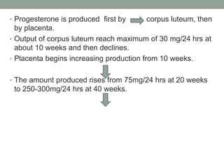• Progesterone is produced first by corpus luteum, then
by placenta.
• Output of corpus luteum reach maximum of 30 mg/24 hrs at
about 10 weeks and then declines.
• Placenta begins increasing production from 10 weeks.
• The amount produced rises from 75mg/24 hrs at 20 weeks
to 250-300mg/24 hrs at 40 weeks.
 