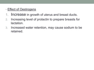• Effect of Oestrogens
1. Increase in growth of uterus and breast ducts.
2. Increasing level of prolactin to prepare breasts for
lactation.
3. Increased water retention, may cause sodium to be
retained.
 