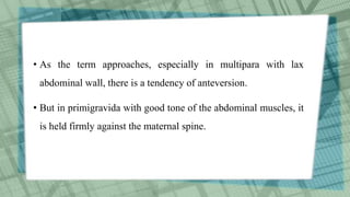 • As the term approaches, especially in multipara with lax
abdominal wall, there is a tendency of anteversion.
• But in primigravida with good tone of the abdominal muscles, it
is held firmly against the maternal spine.
 