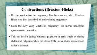 Contractions (Braxton-Hicks)
• Uterine contraction in pregnancy has been named after Braxton-
Hicks who first described its entity during pregnancy.
• From the very early weeks of pregnancy, the uterus undergoes
spontaneous contraction.
• This can be felt during bimanual palpation in early weeks or during
abdominal palpation when the uterus feels firmer at one moment and
softer at another.
 