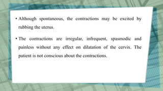 • Although spontaneous, the contractions may be excited by
rubbing the uterus.
• The contractions are irregular, infrequent, spasmodic and
painless without any effect on dilatation of the cervix. The
patient is not conscious about the contractions.
 