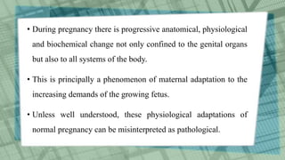 • During pregnancy there is progressive anatomical, physiological
and biochemical change not only confined to the genital organs
but also to all systems of the body.
• This is principally a phenomenon of maternal adaptation to the
increasing demands of the growing fetus.
• Unless well understood, these physiological adaptations of
normal pregnancy can be misinterpreted as pathological.
 