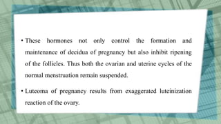 • These hormones not only control the formation and
maintenance of decidua of pregnancy but also inhibit ripening
of the follicles. Thus both the ovarian and uterine cycles of the
normal menstruation remain suspended.
• Luteoma of pregnancy results from exaggerated luteinization
reaction of the ovary.
 