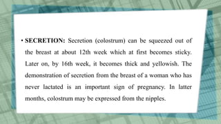 • SECRETION: Secretion (colostrum) can be squeezed out of
the breast at about 12th week which at first becomes sticky.
Later on, by 16th week, it becomes thick and yellowish. The
demonstration of secretion from the breast of a woman who has
never lactated is an important sign of pregnancy. In latter
months, colostrum may be expressed from the nipples.
 