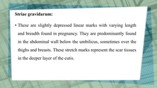 Striae gravidarum:
• These are slightly depressed linear marks with varying length
and breadth found in pregnancy. They are predominantly found
in the abdominal wall below the umbilicus, sometimes over the
thighs and breasts. These stretch marks represent the scar tissues
in the deeper layer of the cutis.
 