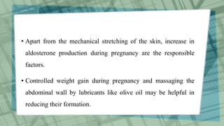 • Apart from the mechanical stretching of the skin, increase in
aldosterone production during pregnancy are the responsible
factors.
• Controlled weight gain during pregnancy and massaging the
abdominal wall by lubricants like olive oil may be helpful in
reducing their formation.
 