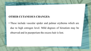 OTHER CUTANEOUS CHANGES:
• These include vascular spider and palmar erythema which are
due to high estrogen level. Mild degrees of hirsutism may be
observed and in puerperium the excess hair is lost.
 