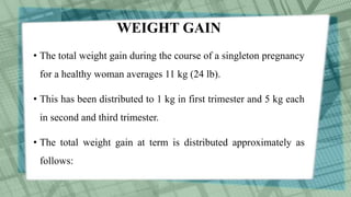 WEIGHT GAIN
• The total weight gain during the course of a singleton pregnancy
for a healthy woman averages 11 kg (24 lb).
• This has been distributed to 1 kg in first trimester and 5 kg each
in second and third trimester.
• The total weight gain at term is distributed approximately as
follows:
 