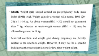 • Ideally weight gain should depend on pre-pregnancy body mass
index (BMI) level. Weight gain for a woman with normal BMI (20–
26) is 11–16 kg. An obese woman (BMI > 30) should not gain more
than 7 kg, whereas an underweight woman (BMI < 19) may be
allowed to gain up to 18 kg.
• Maternal nutrition and weight gain during pregnancy are directly
related to the newborn weight. However, it may not be a specific
indicator as there are other factors for low birth weight infant.
 