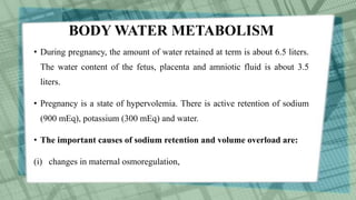 BODY WATER METABOLISM
• During pregnancy, the amount of water retained at term is about 6.5 liters.
The water content of the fetus, placenta and amniotic fluid is about 3.5
liters.
• Pregnancy is a state of hypervolemia. There is active retention of sodium
(900 mEq), potassium (300 mEq) and water.
• The important causes of sodium retention and volume overload are:
(i) changes in maternal osmoregulation,
 