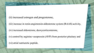 (ii) increased estrogen and progesterone,
(iii) increase in renin-angiotensin-aldosterone system (RAAS) activity,
(iv) increased aldosterone, deoxycorticosterone,
(v) control by arginine vasopressin (AVP) from posterior pituitary and
(vi) atrial natriuretic peptide.
 