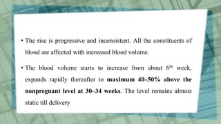 • The rise is progressive and inconsistent. All the constituents of
blood are affected with increased blood volume.
• The blood volume starts to increase from about 6th week,
expands rapidly thereafter to maximum 40–50% above the
nonpregnant level at 30–34 weeks. The level remains almost
static till delivery
 