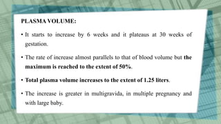PLASMA VOLUME:
• It starts to increase by 6 weeks and it plateaus at 30 weeks of
gestation.
• The rate of increase almost parallels to that of blood volume but the
maximum is reached to the extent of 50%.
• Total plasma volume increases to the extent of 1.25 liters.
• The increase is greater in multigravida, in multiple pregnancy and
with large baby.
 