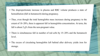 • The disproportionate increase in plasma and RBC volume produces a state of
hemodilution (fall in hematocrit) during pregnancy.
• Thus, even though the total hemoglobin mass increases during pregnancy to the
extent of 18–20%, there is apparent fall in hemoglobin concentration. At term, the
fall is about 2 g% from the non-pregnant value.
• There is simultaneous fall in number of red cells by 15–20% and the hematocrit
level.
• The excess of circulating hemoglobin left behind after delivery yields iron for
storage.
 