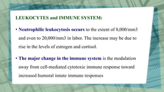 LEUKOCYTES and IMMUNE SYSTEM:
• Neutrophilic leukocytosis occurs to the extent of 8,000/mm3
and even to 20,000/mm3 in labor. The increase may be due to
rise in the levels of estrogen and cortisol.
• The major change in the immune system is the modulation
away from cell-mediated cytotoxic immune response toward
increased humoral innate immune responses
 