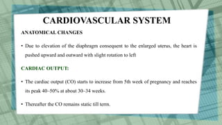 CARDIOVASCULAR SYSTEM
ANATOMICAL CHANGES
• Due to elevation of the diaphragm consequent to the enlarged uterus, the heart is
pushed upward and outward with slight rotation to left
CARDIAC OUTPUT:
• The cardiac output (CO) starts to increase from 5th week of pregnancy and reaches
its peak 40–50% at about 30–34 weeks.
• Thereafter the CO remains static till term.
 