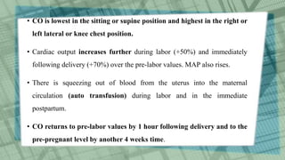 • CO is lowest in the sitting or supine position and highest in the right or
left lateral or knee chest position.
• Cardiac output increases further during labor (+50%) and immediately
following delivery (+70%) over the pre-labor values. MAP also rises.
• There is squeezing out of blood from the uterus into the maternal
circulation (auto transfusion) during labor and in the immediate
postpartum.
• CO returns to pre-labor values by 1 hour following delivery and to the
pre-pregnant level by another 4 weeks time.
 