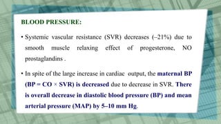 BLOOD PRESSURE:
• Systemic vascular resistance (SVR) decreases (–21%) due to
smooth muscle relaxing effect of progesterone, NO
prostaglandins .
• In spite of the large increase in cardiac output, the maternal BP
(BP = CO × SVR) is decreased due to decrease in SVR. There
is overall decrease in diastolic blood pressure (BP) and mean
arterial pressure (MAP) by 5–10 mm Hg.
 