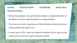SUPINE HYPOTENSION SYNDROME (POSTURAL
HYPOTENSION):
• During late pregnancy, the gravid uterus produces a compression effect on
the inferior vena cava when the patient is in supine position.
• This, however, results in opening up of the collateral circulation by means
of paravertebral and azygos veins.
• In some cases (10%), when the collateral circulation fails to open up, the
venous return of the heart may be seriously curtailed.
 