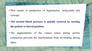 • This results in production of hypotension, tachycardia and
syncope.
• The normal blood pressure is quickly restored by turning
the patient to lateral position.
• The augmentation of the venous return during uterine
contraction prevents the manifestation from developing during
labor.
 