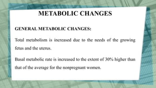 METABOLIC CHANGES
GENERAL METABOLIC CHANGES:
Total metabolism is increased due to the needs of the growing
fetus and the uterus.
Basal metabolic rate is increased to the extent of 30% higher than
that of the average for the nonpregnant women.
 