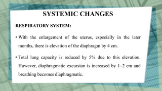 SYSTEMIC CHANGES
RESPIRATORY SYSTEM:
• With the enlargement of the uterus, especially in the later
months, there is elevation of the diaphragm by 4 cm.
• Total lung capacity is reduced by 5% due to this elevation.
However, diaphragmatic excursion is increased by 1–2 cm and
breathing becomes diaphragmatic.
 