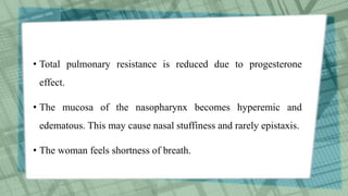 • Total pulmonary resistance is reduced due to progesterone
effect.
• The mucosa of the nasopharynx becomes hyperemic and
edematous. This may cause nasal stuffiness and rarely epistaxis.
• The woman feels shortness of breath.
 