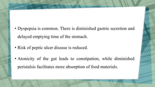 • Dyspepsia is common. There is diminished gastric secretion and
delayed emptying time of the stomach.
• Risk of peptic ulcer disease is reduced.
• Atonicity of the gut leads to constipation, while diminished
peristalsis facilitates more absorption of food materials.
 