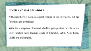 LIVER AND GALLBLADDER:
Although there is no histological change in the liver cells, but the
functions are depressed.
With the exception of raised alkaline phosphatase levels, other
liver function tests (serum levels of bilirubin, AST, ALT, CPK,
LDH) are unchanged.
 