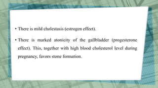 • There is mild cholestasis (estrogen effect).
• There is marked atonicity of the gallbladder (progesterone
effect). This, together with high blood cholesterol level during
pregnancy, favors stone formation.
 