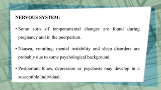 NERVOUS SYSTEM:
• Some sorts of temperamental changes are found during
pregnancy and in the puerperium.
• Nausea, vomiting, mental irritability and sleep disorders are
probably due to some psychological background.
• Postpartum blues, depression or psychosis may develop in a
susceptible Individual.
 