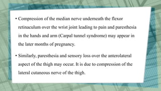 • Compression of the median nerve underneath the flexor
retinaculum over the wrist joint leading to pain and paresthesia
in the hands and arm (Carpal tunnel syndrome) may appear in
the later months of pregnancy.
• Similarly, paresthesia and sensory loss over the anterolateral
aspect of the thigh may occur. It is due to compression of the
lateral cutaneous nerve of the thigh.
 