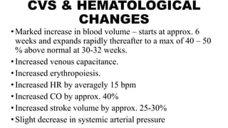 CVS & HEMATOLOGICAL
CHANGES
•Marked increase in blood volume – starts at approx. 6
weeks and expands rapidly thereafter to a max of 40 – 50
% above normal at 30-32 weeks.
•Increased venous capacitance.
•Increased erythropoiesis.
•Increased HR by averagely 15 bpm
•Increased CO by approx. 40%
•Increased stroke volume by approx. 25-30%
•Slight decrease in systemic arterial pressure
 