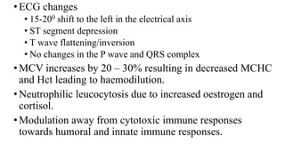 •ECG changes
• 15-200 shift to the left in the electrical axis
• ST segment depression
• T wave flattening/inversion
• No changes in the P wave and QRS complex
•MCV increases by 20 – 30% resulting in decreased MCHC
and Hct leading to haemodilution.
•Neutrophilic leucocytosis due to increased oestrogen and
cortisol.
•Modulation away from cytotoxic immune responses
towards humoral and innate immune responses.
 