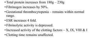 •Total protein increases from 180g – 230g
•Fibrinogen increases by 50%.
•Gestational thrombocytopenia – remains within normal
range.
•ESR increases 4 fold.
•Fibrinolytic activity is depressed.
•Increased activity of the clotting factors – X, IX, VIII & I
•Clotting time remains unaffected.
 