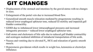 GIT CHANGES
• Displacement of the stomach and intestines by the gravid uterus with no changes
in sizes.
• Enlargement of the portal vein due to increased blood flow.
• Generalized smooth muscle relaxation mediated by progesterone resulting in
reduced lower esophageal sphincter tone, reduced GI motility and impaired gall
bladder contractility.
• GERD due to imbalanced lower intraesophageal pressures and increased
intragastric pressures + reduced lower esophageal sphincter tone.
• Gall stones and cholestasis of bile salts due to reduced gall bladder contractility
and oestrogen mediated inhibition of intraductal transportation of bile acids.
• Nausea and vomiting due to elevated P4, HCG and relaxation of gastric smooth
muscle.
• Hyperemesis gravidarum which results in weight loss, ketonemia or electrolyte
imbalance.
 