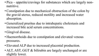 • Pica – appetite/cravings for substances which are largely non-
nutritive.
• Constipation due to mechanical obstruction of the colon by
the gravid uterus, reduced motility and increased water
absorption.
• Generalized pruritus due to intrahepatic cholestasis and
increased bile acid serum concentrations.
• Gingival disease.
• Haemorrhoids due to constipation and elevated venous
pressures.
• Elevated ALP due to increased placental production.
• ALT, AST, GGT & bilirubin are largely unchanged or are
slightly lower.
 