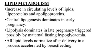 LIPID METABOLISM
•Increase in circulating levels of lipids,
lipoproteins and apolipoproteins.
•Central lipogenesis dominates in early
pregnancy.
•Lipolysis dominates in late pregnancy triggered
possibly by maternal fasting hypoglycaemia.
•All lipid levels normalize after delivery in a
process accelerated by breastfeeding
 