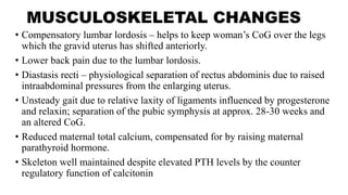 MUSCULOSKELETAL CHANGES
• Compensatory lumbar lordosis – helps to keep woman’s CoG over the legs
which the gravid uterus has shifted anteriorly.
• Lower back pain due to the lumbar lordosis.
• Diastasis recti – physiological separation of rectus abdominis due to raised
intraabdominal pressures from the enlarging uterus.
• Unsteady gait due to relative laxity of ligaments influenced by progesterone
and relaxin; separation of the pubic symphysis at approx. 28-30 weeks and
an altered CoG.
• Reduced maternal total calcium, compensated for by raising maternal
parathyroid hormone.
• Skeleton well maintained despite elevated PTH levels by the counter
regulatory function of calcitonin
 