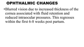 OPHTHALMIC CHANGES
•Blurred vision due to increased thickness of the
cornea associated with fluid retention and
reduced intraocular pressures. This regresses
within the first 6-8 weeks post partum.
 