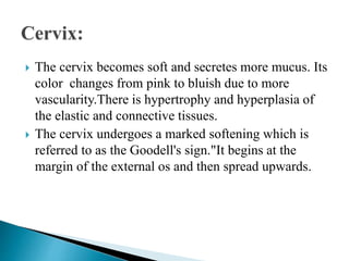  The cervix becomes soft and secretes more mucus. Its
color changes from pink to bluish due to more
vascularity.There is hypertrophy and hyperplasia of
the elastic and connective tissues.
 The cervix undergoes a marked softening which is
referred to as the Goodell's sign."It begins at the
margin of the external os and then spread upwards.
 