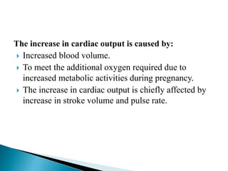 The increase in cardiac output is caused by:
 Increased blood volume.
 To meet the additional oxygen required due to
increased metabolic activities during pregnancy.
 The increase in cardiac output is chiefly affected by
increase in stroke volume and pulse rate.
 