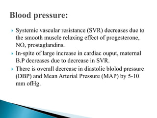  Systemic vascular resistance (SVR) decreases due to
the smooth muscle relaxing effect of progesterone,
NO, prostaglandins.
 In-spite of large increase in cardiac ouput, maternal
B.P decreases due to decrease in SVR.
 There is overall decrease in diastolic blolod pressure
(DBP) and Mean Arterial Pressure (MAP) by 5-10
mm ofHg.
 